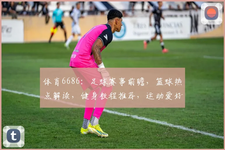 体育6686：足球赛事前瞻，篮球热点解读，健身教程推荐，运动爱好者必看