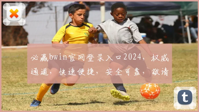必赢bwin官网登录入口2024，权威通道，快速便捷，安全可靠，敬请关注