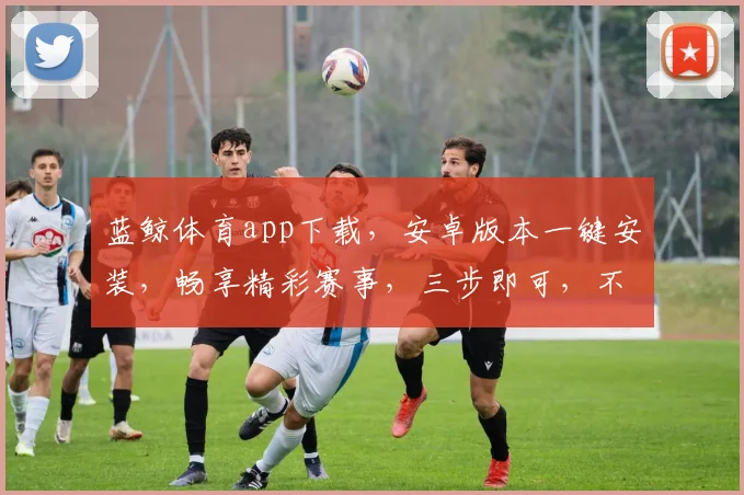 蓝鲸体育app下载，安卓版本一键安装，畅享精彩赛事，三步即可，不容错过