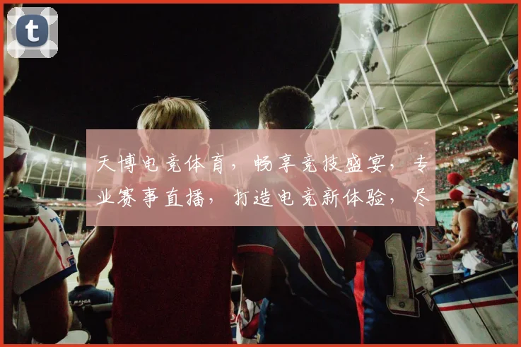 天博电竞体育，畅享竞技盛宴，专业赛事直播，打造电竞新体验，尽在天博